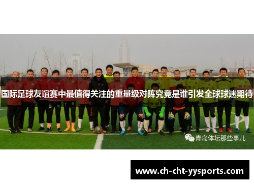 国际足球友谊赛中最值得关注的重量级对阵究竟是谁引发全球球迷期待