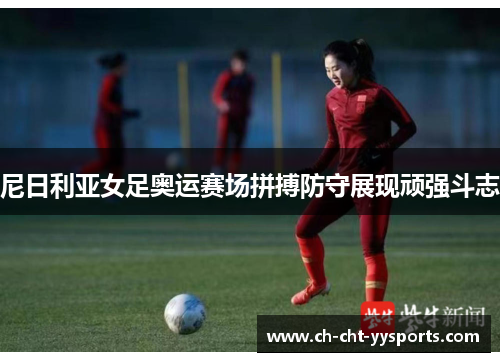 尼日利亚女足奥运赛场拼搏防守展现顽强斗志