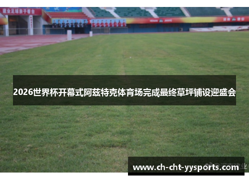 2026世界杯开幕式阿兹特克体育场完成最终草坪铺设迎盛会 2026世界杯开幕式阿兹特克体育场完成最终草坪铺设迎盛会